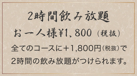 2時間飲み放題、お一人様¥1,800（税抜）。全てのコースに＋1,800円（税抜）で2時間の飲み放題がつけられます。
